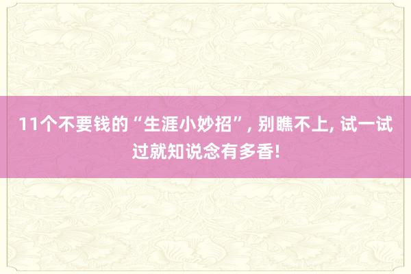 11个不要钱的“生涯小妙招”, 别瞧不上, 试一试过就知说念有多香!