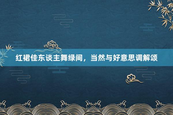 红裙佳东谈主舞绿间，当然与好意思调解颂