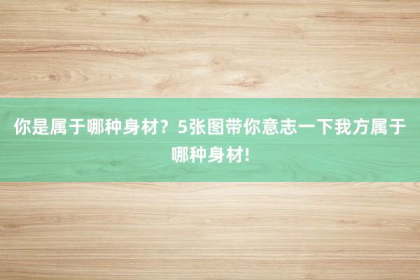 你是属于哪种身材？5张图带你意志一下我方属于哪种身材!