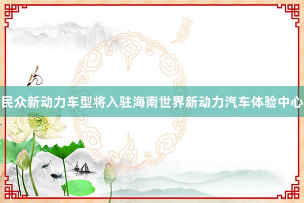 民众新动力车型将入驻海南世界新动力汽车体验中心