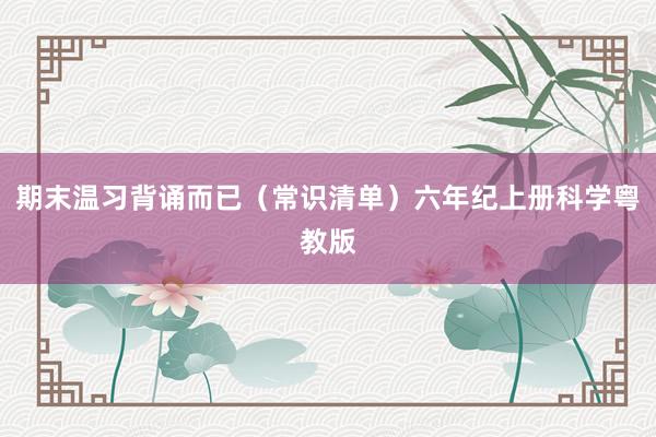 期末温习背诵而已（常识清单）六年纪上册科学粤教版