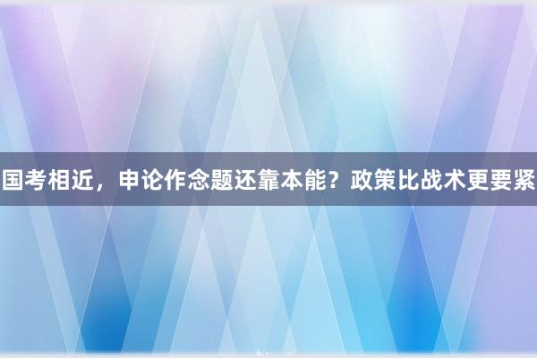 国考相近，申论作念题还靠本能？政策比战术更要紧