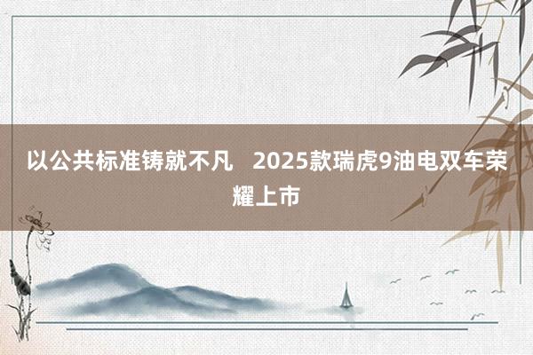 以公共标准铸就不凡   2025款瑞虎9油电双车荣耀上市