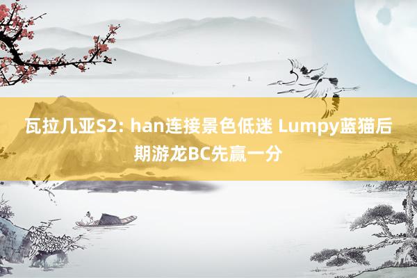 瓦拉几亚S2: han连接景色低迷 Lumpy蓝猫后期游龙BC先赢一分