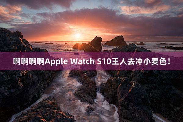 啊啊啊啊Apple Watch S10王人去冲小麦色！