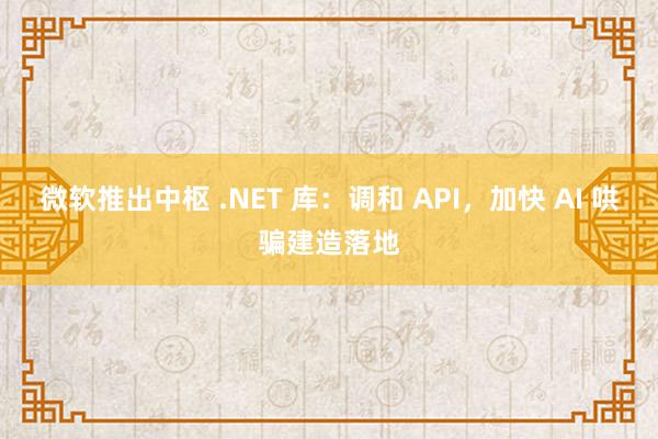 微软推出中枢 .NET 库：调和 API，加快 AI 哄骗建造落地