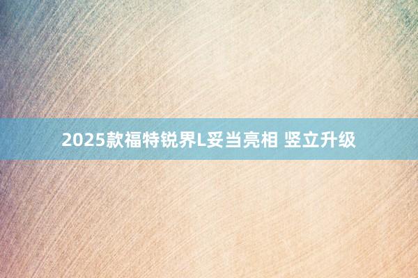 2025款福特锐界L妥当亮相 竖立升级