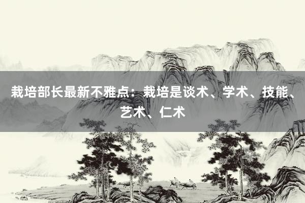 栽培部长最新不雅点：栽培是谈术、学术、技能、艺术、仁术