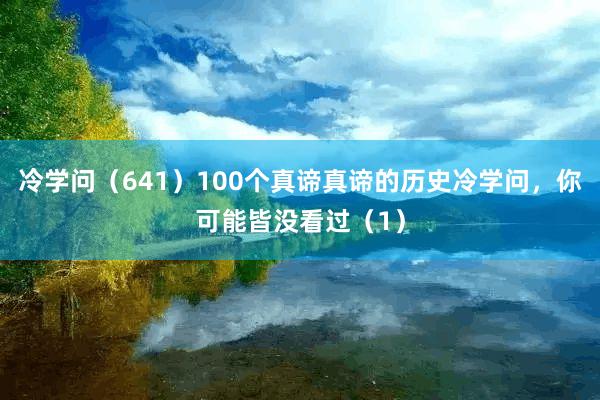 冷学问（641）100个真谛真谛的历史冷学问，你可能皆没看过（1）