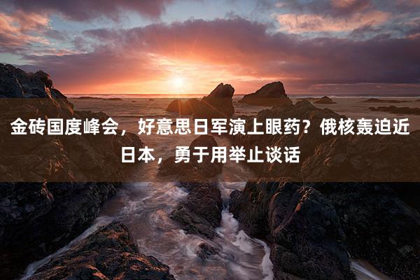 金砖国度峰会，好意思日军演上眼药？俄核轰迫近日本，勇于用举止谈话