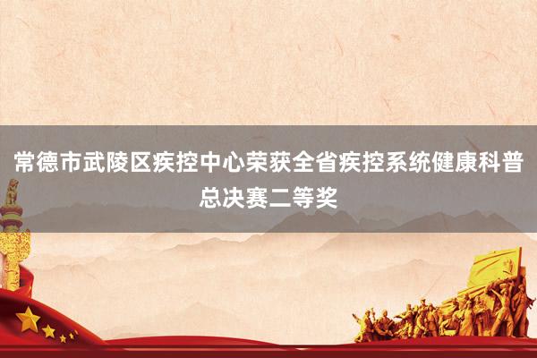 常德市武陵区疾控中心荣获全省疾控系统健康科普总决赛二等奖