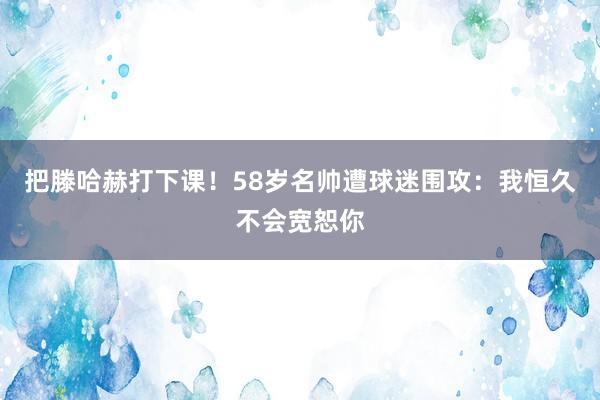 把滕哈赫打下课！58岁名帅遭球迷围攻：我恒久不会宽恕你