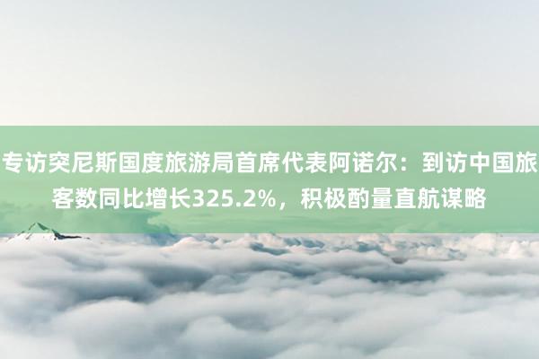 专访突尼斯国度旅游局首席代表阿诺尔：到访中国旅客数同比增长325.2%，积极酌量直航谋略