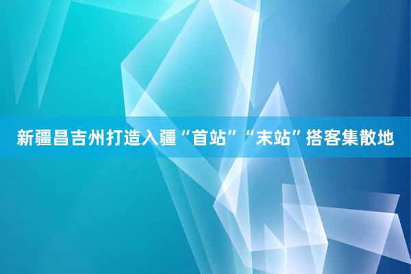 新疆昌吉州打造入疆“首站”“末站”搭客集散地