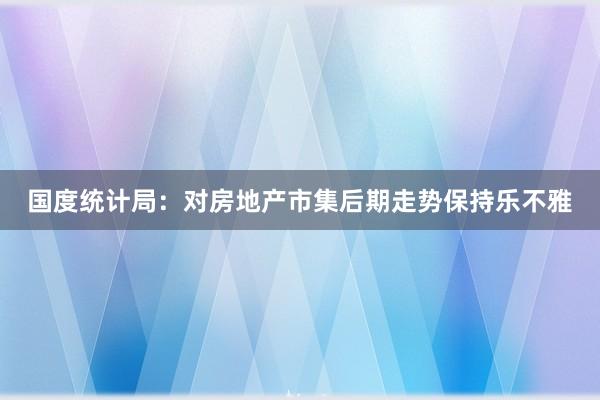 国度统计局：对房地产市集后期走势保持乐不雅