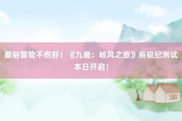 鄙俗冒险不伤肝！《九畿：岐风之旅》辰极纪测试本日开启！